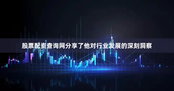股票配资查询网分享了他对行业发展的深刻洞察