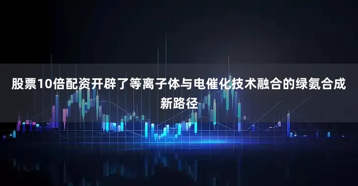 股票10倍配资开辟了等离子体与电催化技术融合的绿氨合成新路径