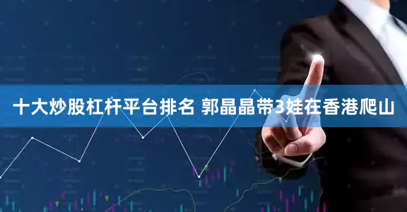 十大炒股杠杆平台排名 郭晶晶带3娃在香港爬山