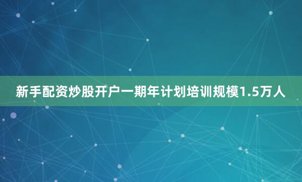 新手配资炒股开户一期年计划培训规模1.5万人