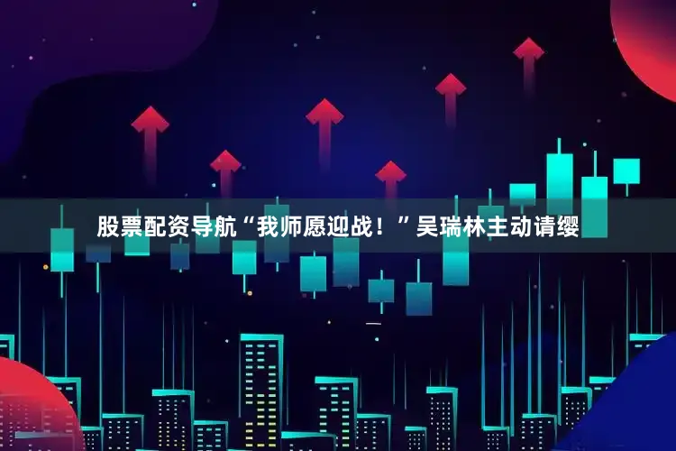 股票配资导航“我师愿迎战！”吴瑞林主动请缨