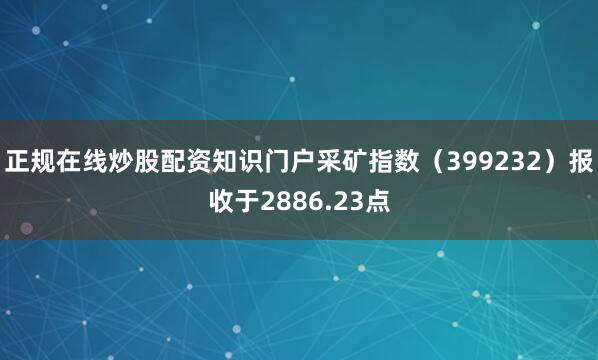 正规在线炒股配资知识门户采矿指数（399232）报收于2886.23点