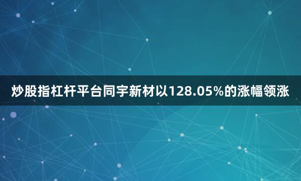 炒股指杠杆平台同宇新材以128.05%的涨幅领涨