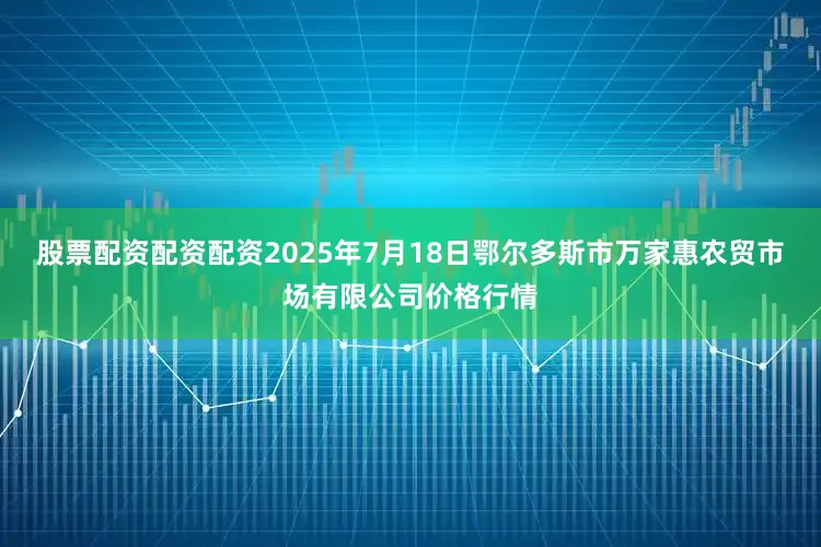 股票配资配资配资2025年7月18日鄂尔多斯市万家惠农贸市场有限公司价格行情