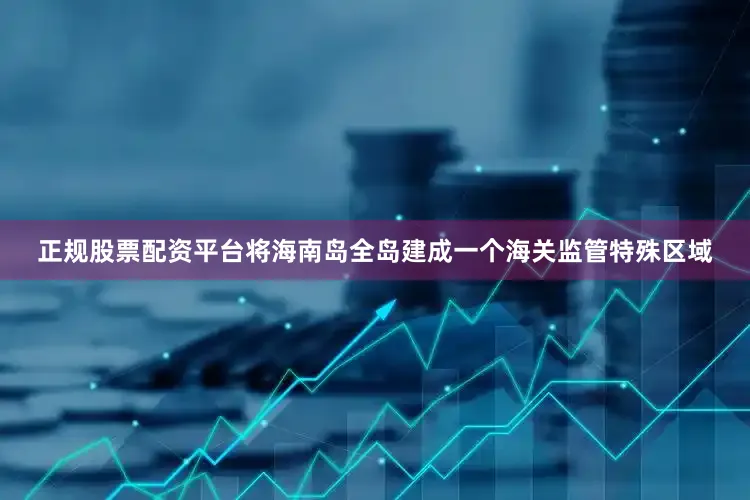 正规股票配资平台将海南岛全岛建成一个海关监管特殊区域