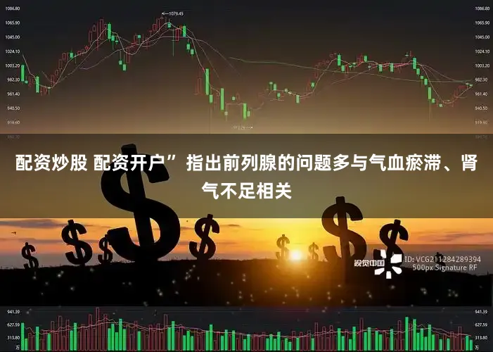 配资炒股 配资开户” 指出前列腺的问题多与气血瘀滞、肾气不足相关