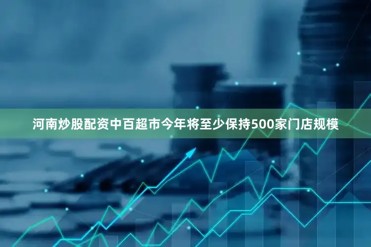 河南炒股配资中百超市今年将至少保持500家门店规模