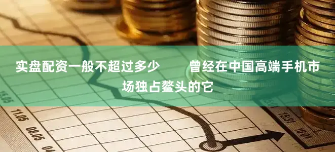 实盘配资一般不超过多少        曾经在中国高端手机市场独占鳌头的它