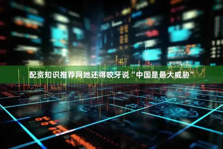 配资知识推荐网她还得咬牙说“中国是最大威胁”