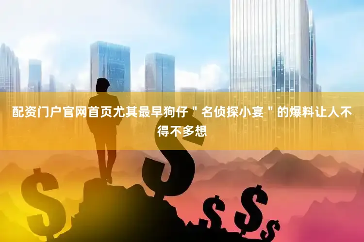 配资门户官网首页尤其最早狗仔＂名侦探小宴＂的爆料让人不得不多想