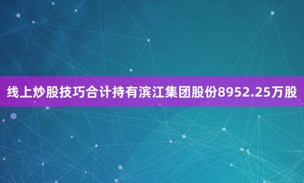 线上炒股技巧合计持有滨江集团股份8952.25万股