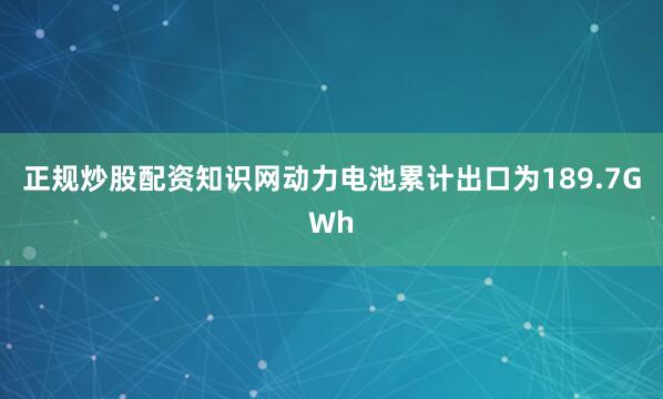 正规炒股配资知识网动力电池累计出口为189.7GWh
