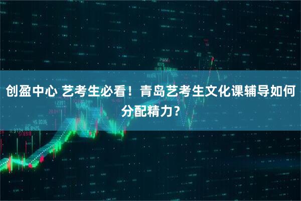 创盈中心 艺考生必看！青岛艺考生文化课辅导如何分配精力？
