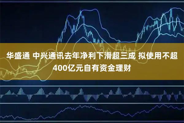 华盛通 中兴通讯去年净利下滑超三成 拟使用不超400亿元自有资金理财