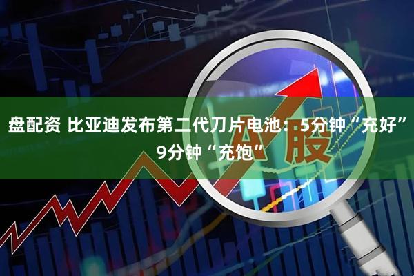 盘配资 比亚迪发布第二代刀片电池：5分钟“充好” 9分钟“充饱”