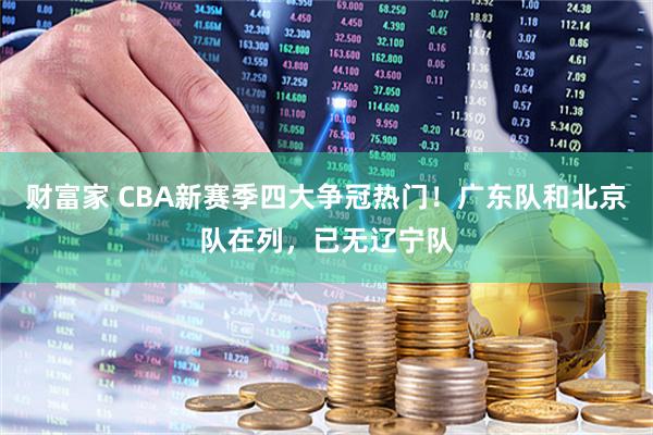 财富家 CBA新赛季四大争冠热门！广东队和北京队在列，已无辽宁队