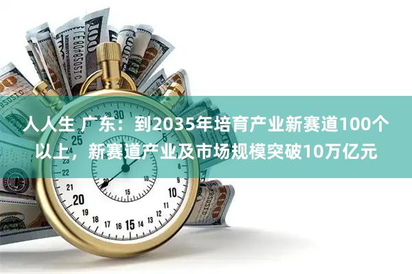 人人生 广东：到2035年培育产业新赛道100个以上，新赛道产业及市场规模突破10万亿元